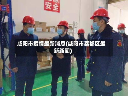 咸阳市疫情最新消息(咸阳市秦都区最新新闻)