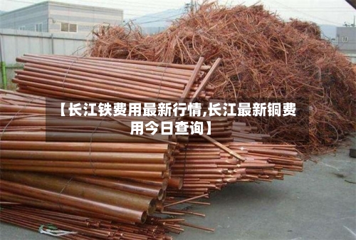 【长江铁费用最新行情,长江最新铜费用今日查询】