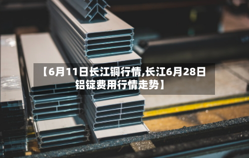 【6月11日长江铜行情,长江6月28日铝锭费用行情走势】-第3张图片