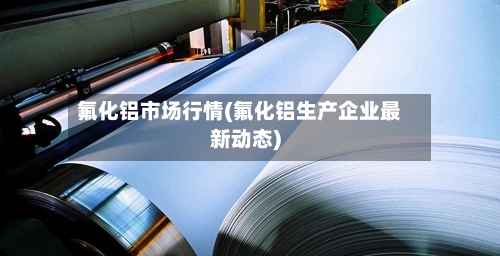 氟化铝市场行情(氟化铝生产企业最新动态)