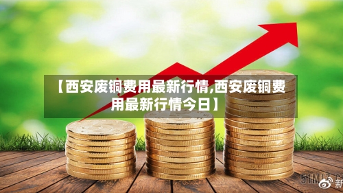 【西安废铜费用最新行情,西安废铜费用最新行情今日】