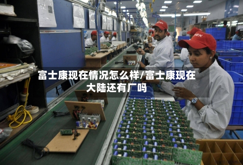 富士康现在情况怎么样/富士康现在大陆还有厂吗
