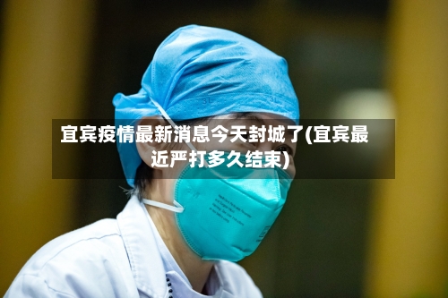 宜宾疫情最新消息今天封城了(宜宾最近严打多久结束)