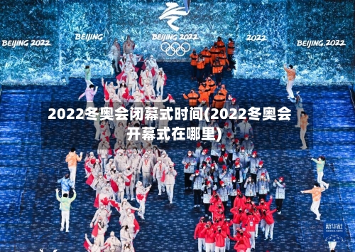 2022冬奥会闭幕式时间(2022冬奥会开幕式在哪里)
