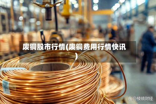 废铜股市行情(废铜费用行情快讯)-第3张图片