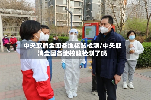 中央取消全国各地核酸检测/中央取消全国各地核酸检测了吗-第3张图片
