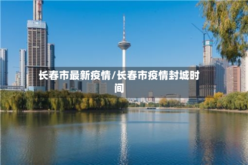 长春市最新疫情/长春市疫情封城时间