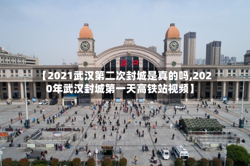 【2021武汉第二次封城是真的吗,2020年武汉封城第一天高铁站视频】