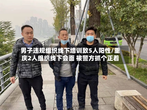 男子违规组织线下培训致5人阳性/重庆2人组织线下会面 被警方抓个正着