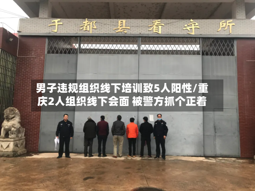 男子违规组织线下培训致5人阳性/重庆2人组织线下会面 被警方抓个正着-第3张图片