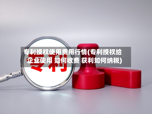 专利授权使用费用行情(专利授权给企业使用 如何收费 获利如何纳税)