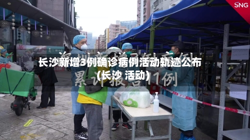 长沙新增3例确诊病例活动轨迹公布(长沙 活动)