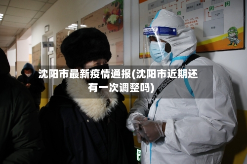 沈阳市最新疫情通报(沈阳市近期还有一次调整吗)