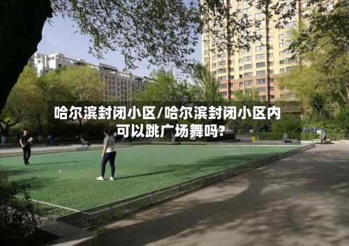 哈尔滨封闭小区/哈尔滨封闭小区内可以跳广场舞吗?-第2张图片