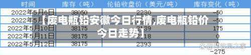 【废电瓶铅安徽今日行情,废电瓶铅价今日走势】-第2张图片