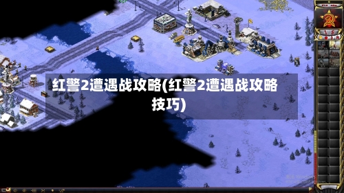 红警2遭遇战攻略(红警2遭遇战攻略技巧)