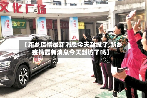 【新乡疫情最新消息今天封城了,新乡疫情最新消息今天封城了吗】