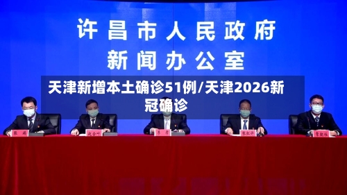 天津新增本土确诊51例/天津2026新冠确诊