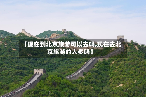 【现在到北京旅游可以去吗,现在去北京旅游的人多吗】
