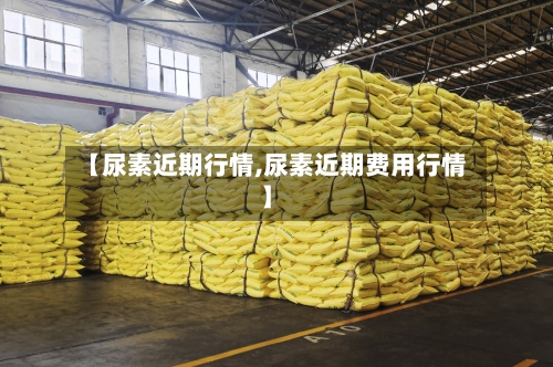 【尿素近期行情,尿素近期费用行情】-第2张图片