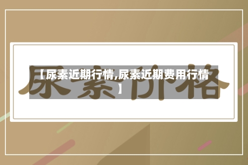 【尿素近期行情,尿素近期费用行情】
