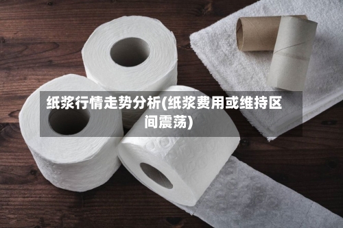 纸浆行情走势分析(纸浆费用或维持区间震荡)