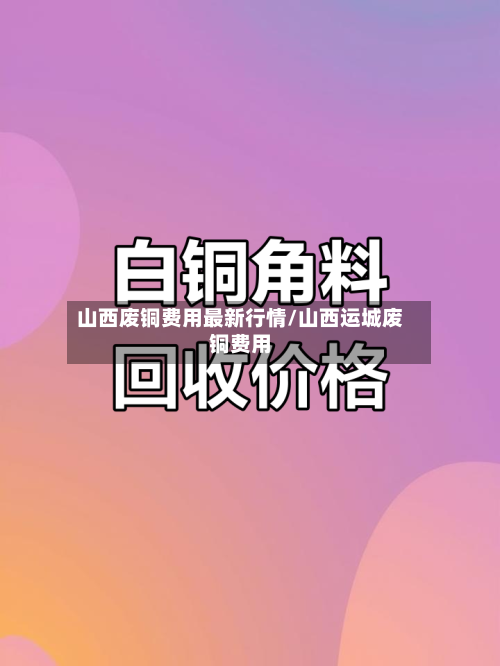 山西废铜费用最新行情/山西运城废铜费用