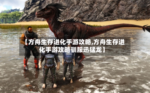【方舟生存进化手游攻略,方舟生存进化手游攻略驯服迅猛龙】-第3张图片