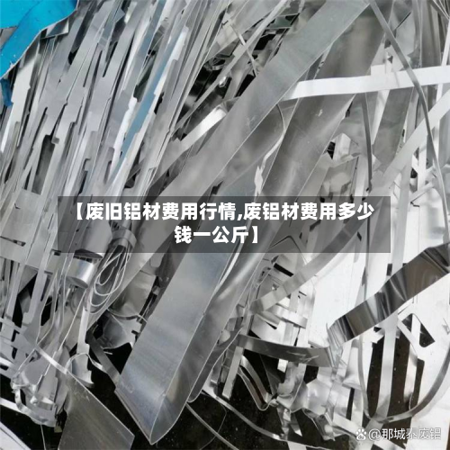 【废旧铝材费用行情,废铝材费用多少钱一公斤】-第2张图片
