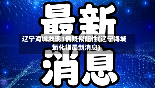 辽宁海城发现1例疑似阳性(辽宁海城氧化镁最新消息)-第2张图片