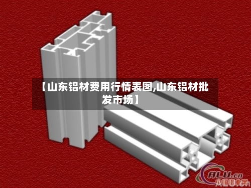 【山东铝材费用行情表图,山东铝材批发市场】-第2张图片