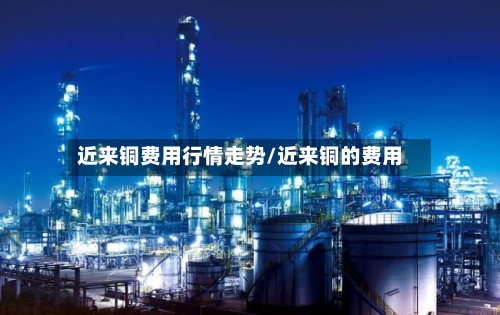 近来铜费用行情走势/近来铜的费用