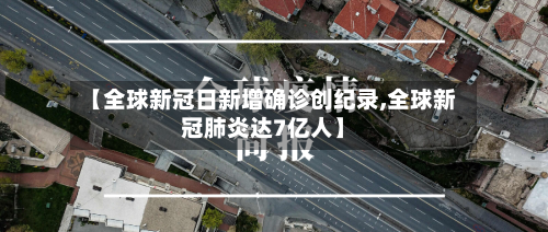 【全球新冠日新增确诊创纪录,全球新冠肺炎达7亿人】-第2张图片