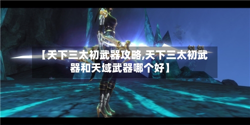 【天下三太初武器攻略,天下三太初武器和天域武器哪个好】
