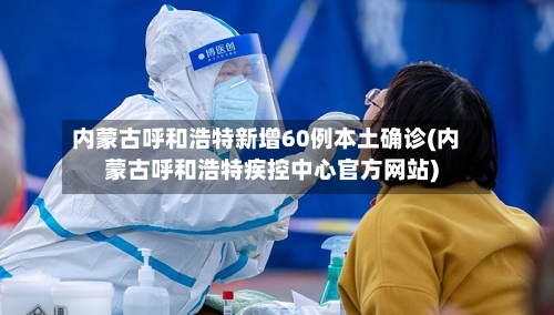 内蒙古呼和浩特新增60例本土确诊(内蒙古呼和浩特疾控中心官方网站)