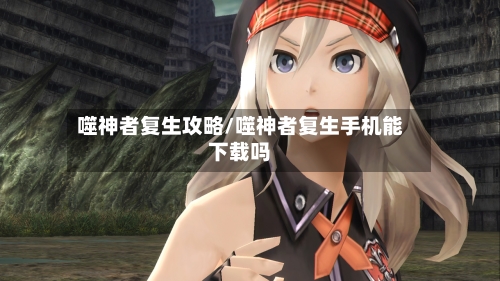 噬神者复生攻略/噬神者复生手机能下载吗