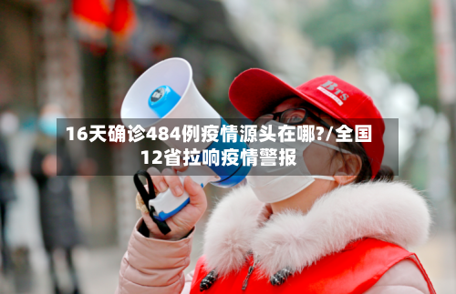 16天确诊484例疫情源头在哪?/全国12省拉响疫情警报