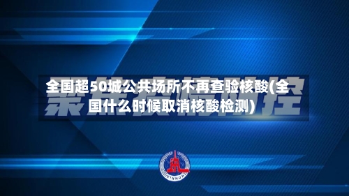 全国超50城公共场所不再查验核酸(全国什么时候取消核酸检测)