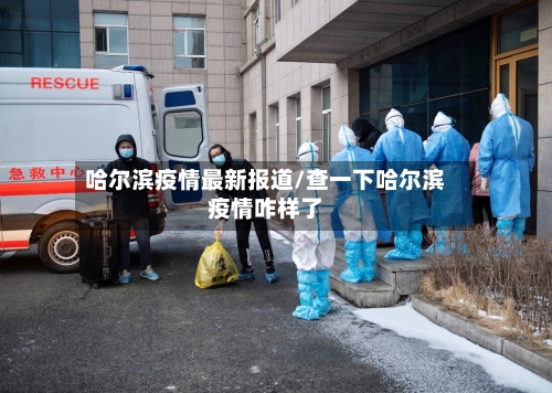 哈尔滨疫情最新报道/查一下哈尔滨疫情咋样了