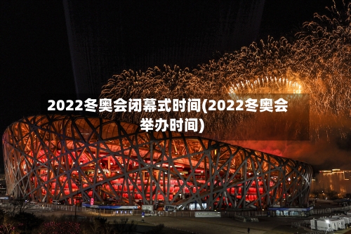 2022冬奥会闭幕式时间(2022冬奥会举办时间)-第2张图片