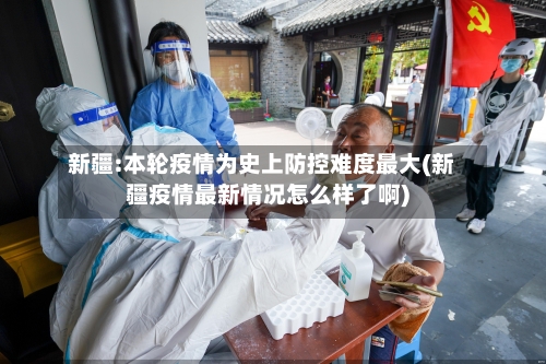 新疆:本轮疫情为史上防控难度最大(新疆疫情最新情况怎么样了啊)