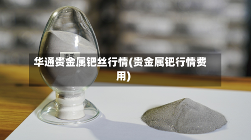 华通贵金属钯丝行情(贵金属钯行情费用)