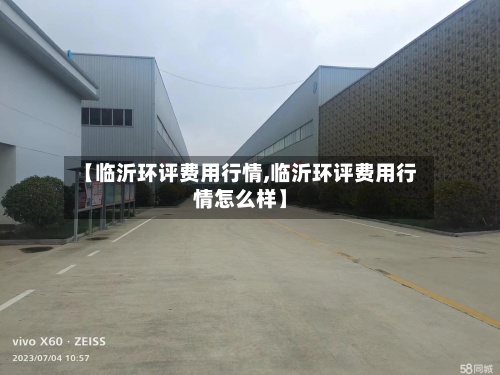 【临沂环评费用行情,临沂环评费用行情怎么样】-第3张图片
