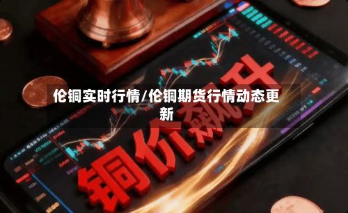 伦铜实时行情/伦铜期货行情动态更新