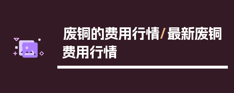 废铜的费用行情/最新废铜费用行情
