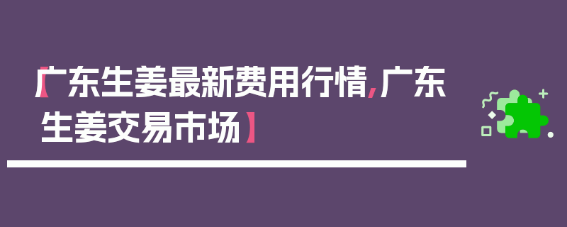 【广东生姜最新费用行情,广东生姜交易市场】