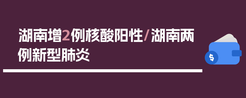 湖南增2例核酸阳性/湖南两例新型肺炎