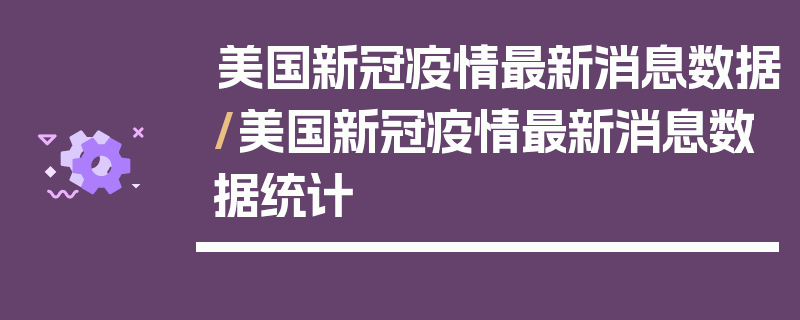 美国新冠疫情最新消息数据/美国新冠疫情最新消息数据统计